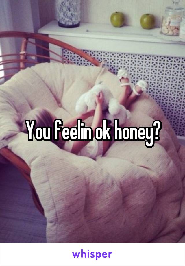 You feelin ok honey?