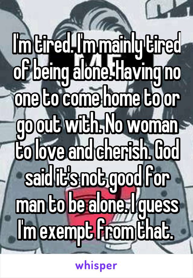 I'm tired. I'm mainly tired of being alone. Having no one to come home to or go out with. No woman to love and cherish. God said it's not good for man to be alone. I guess I'm exempt from that. 