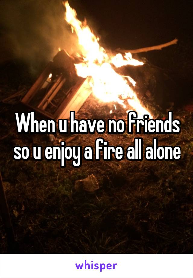 When u have no friends so u enjoy a fire all alone