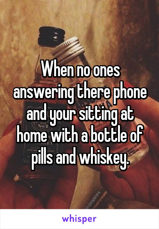 When no ones answering there phone and your sitting at home with a bottle of pills and whiskey.