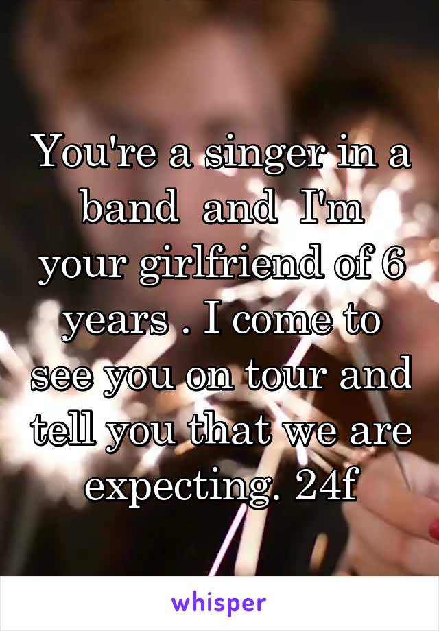 You're a singer in a band  and  I'm your girlfriend of 6 years . I come to see you on tour and tell you that we are expecting. 24f