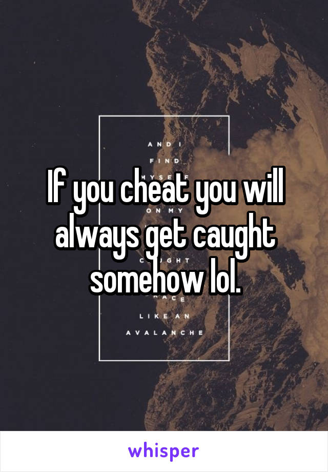 If you cheat you will always get caught somehow lol.