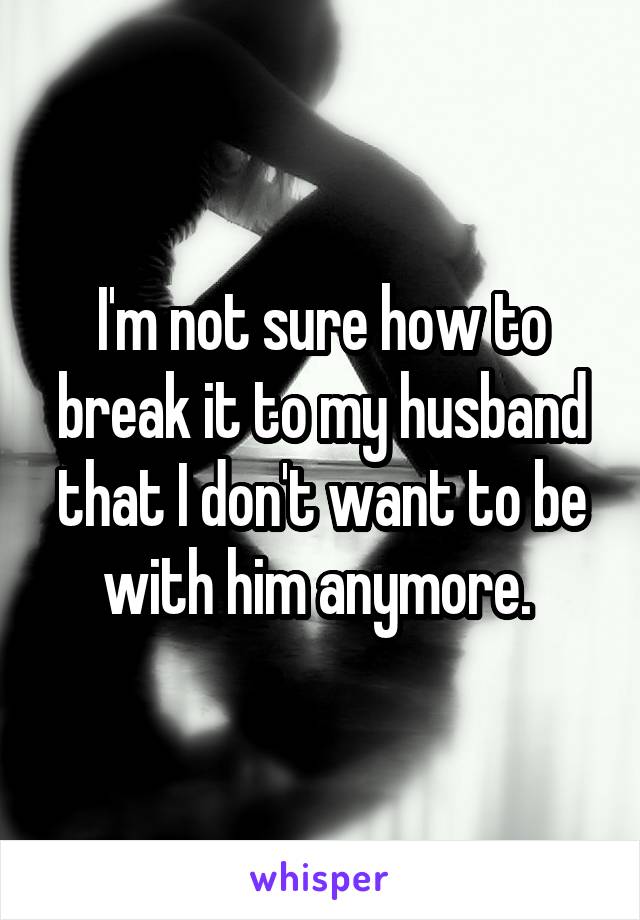 I'm not sure how to break it to my husband that I don't want to be with him anymore. 