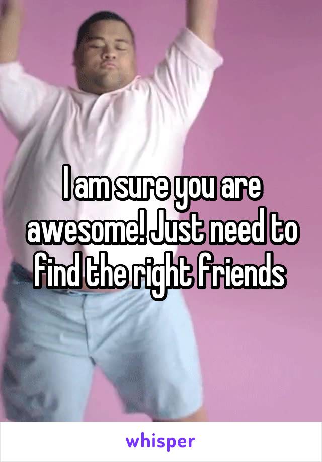 I am sure you are awesome! Just need to find the right friends 