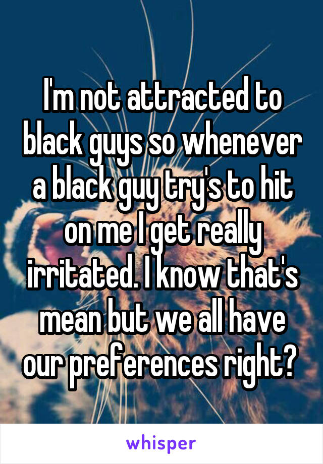 I'm not attracted to black guys so whenever a black guy try's to hit on me I get really irritated. I know that's mean but we all have our preferences right? 