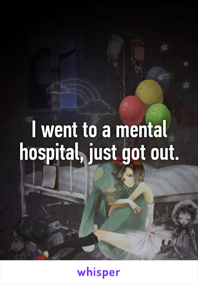 I went to a mental hospital, just got out.