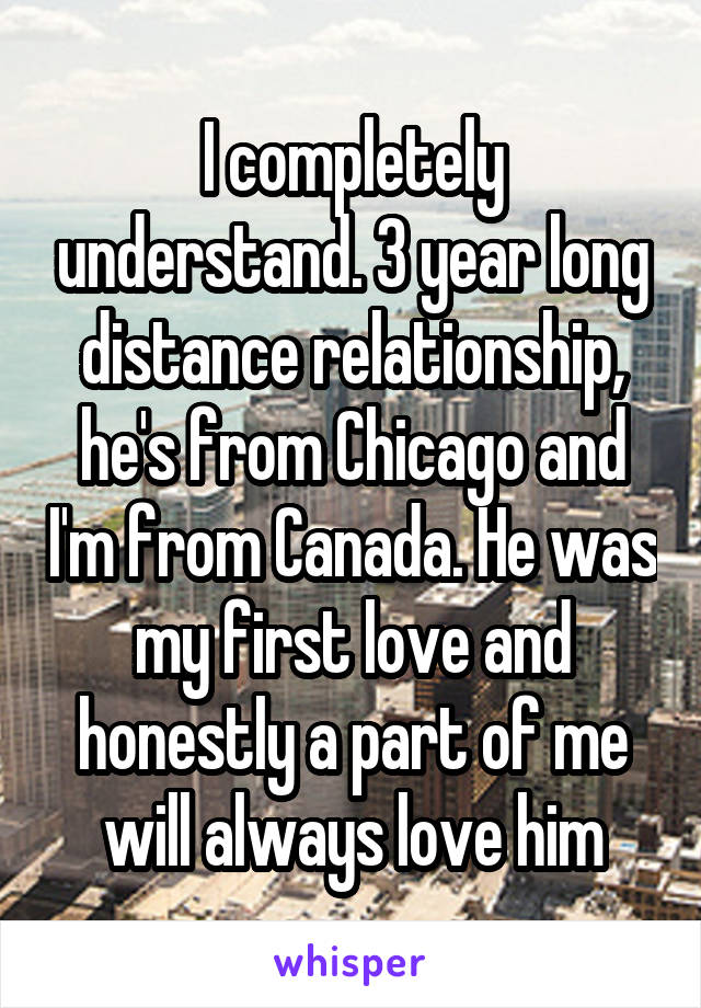 I completely understand. 3 year long distance relationship, he's from Chicago and I'm from Canada. He was my first love and honestly a part of me will always love him