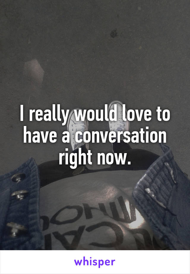 I really would love to have a conversation right now.