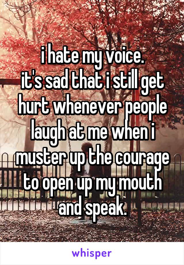 i hate my voice.
it's sad that i still get hurt whenever people laugh at me when i muster up the courage to open up my mouth and speak.
