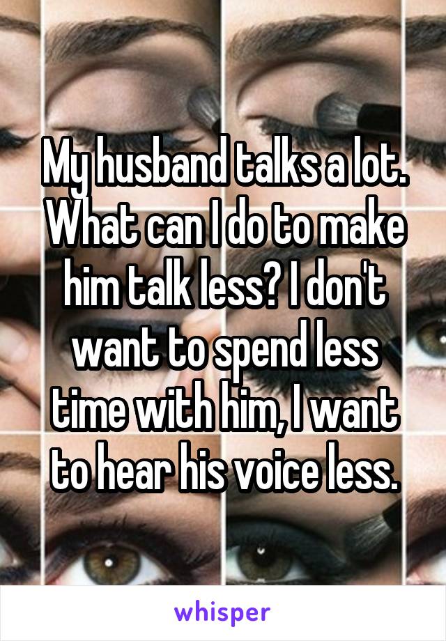 My husband talks a lot. What can I do to make him talk less? I don't want to spend less time with him, I want to hear his voice less.