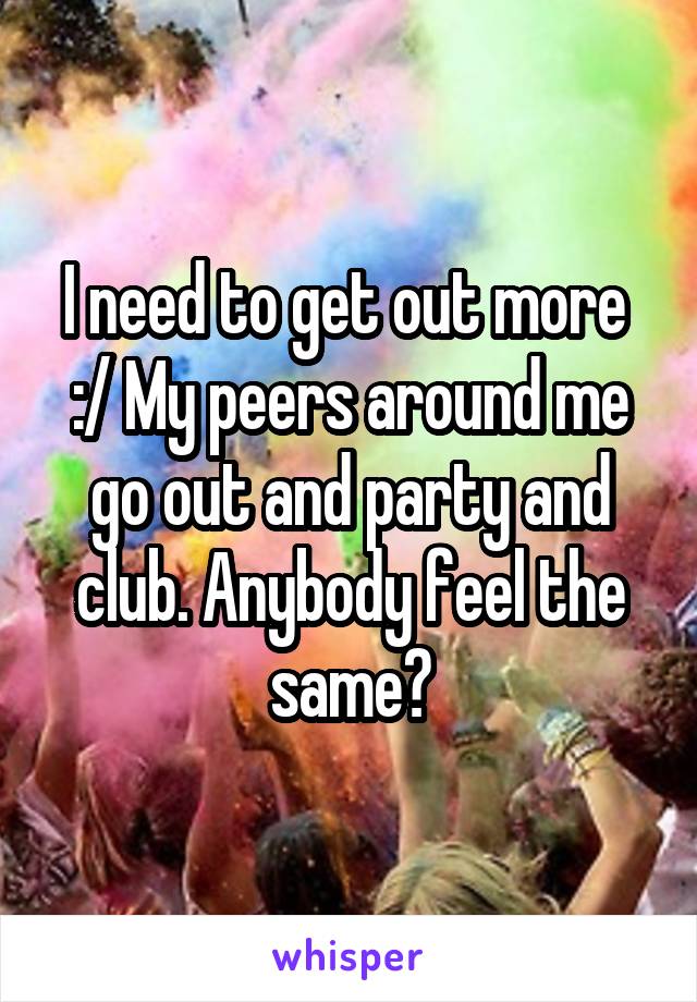 I need to get out more 
:/ My peers around me go out and party and club. Anybody feel the same?