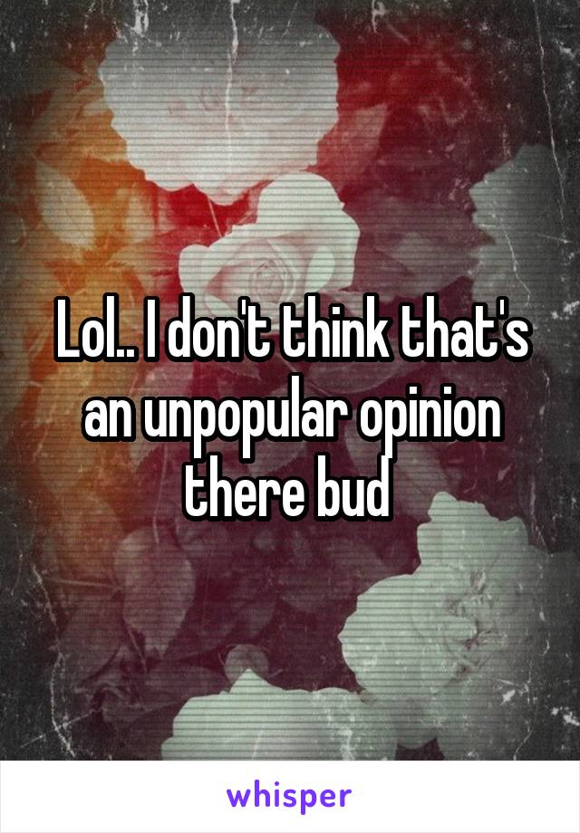 Lol.. I don't think that's an unpopular opinion there bud 