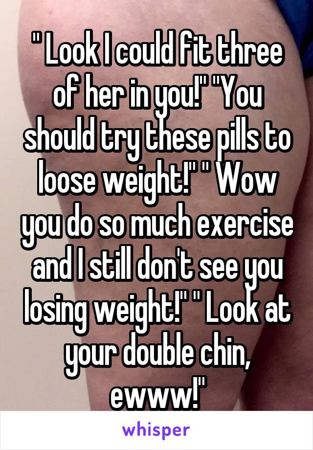 " Look I could fit three of her in you!" "You should try these pills to loose weight!" " Wow you do so much exercise and I still don't see you losing weight!" " Look at your double chin, ewww!"