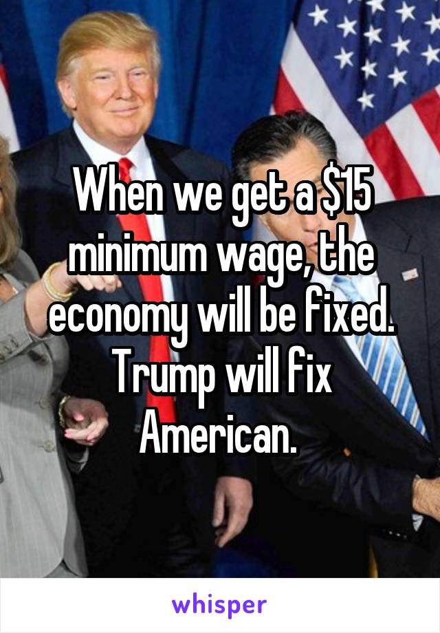 When we get a $15 minimum wage, the economy will be fixed. Trump will fix American. 