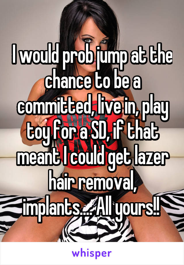 I would prob jump at the chance to be a committed, live in, play toy for a SD, if that meant I could get lazer hair removal, implants.... All yours!! 
