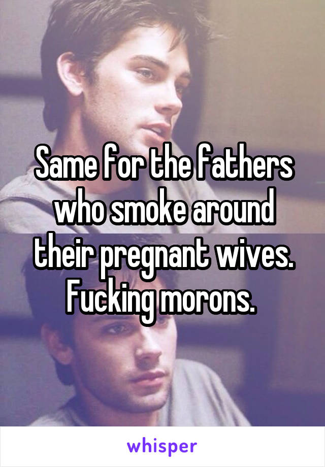Same for the fathers who smoke around their pregnant wives. Fucking morons. 