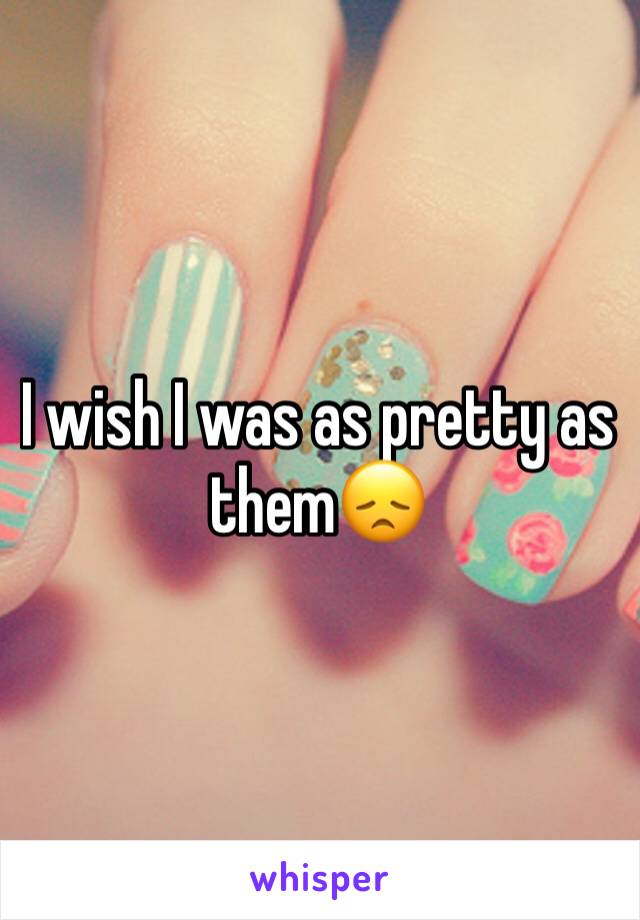 I wish I was as pretty as them😞 