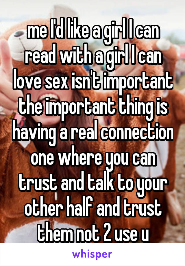 me I'd like a girl I can read with a girl I can love sex isn't important the important thing is having a real connection one where you can trust and talk to your other half and trust them not 2 use u