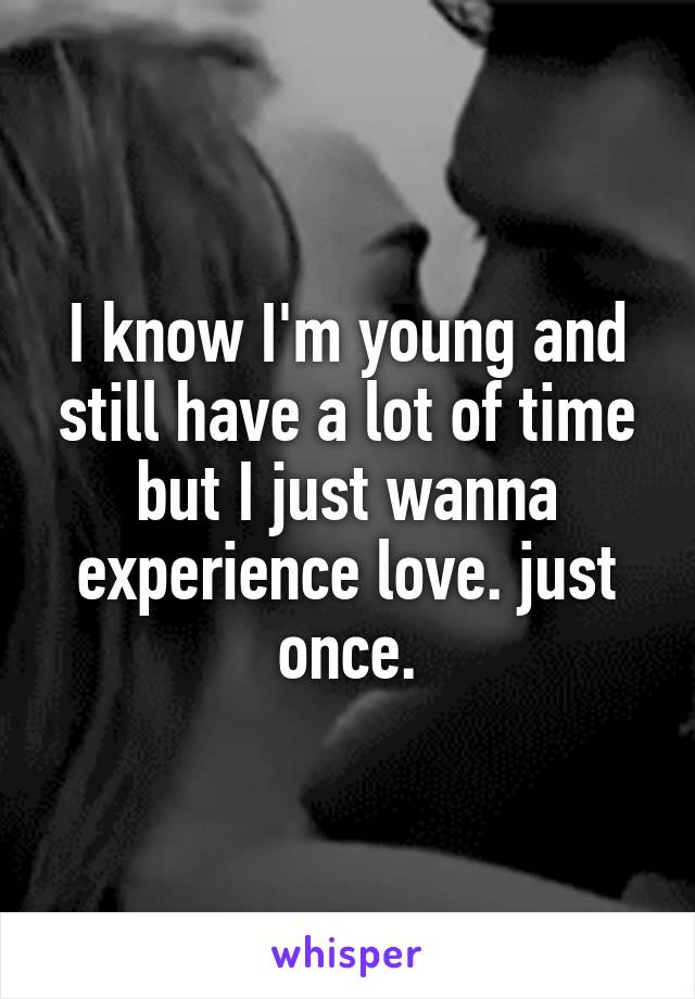 I know I'm young and still have a lot of time but I just wanna experience love. just once.