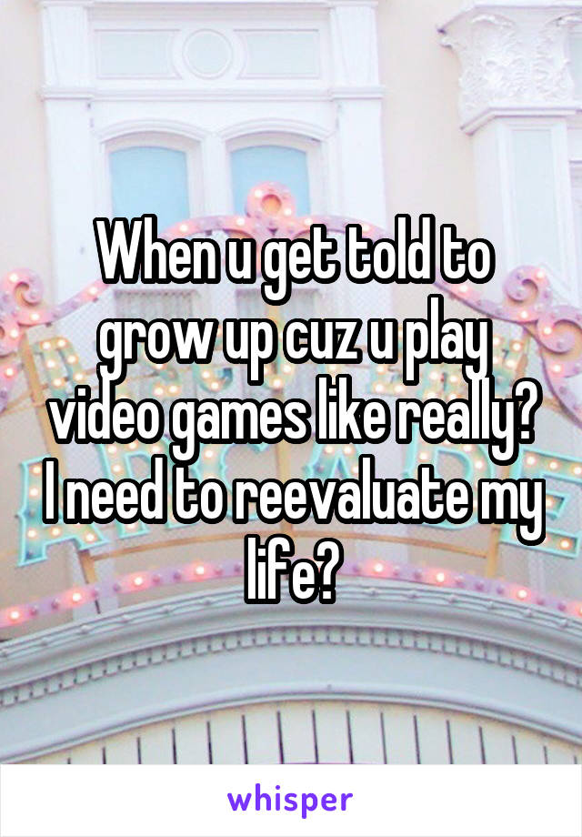 When u get told to grow up cuz u play video games like really? I need to reevaluate my life?