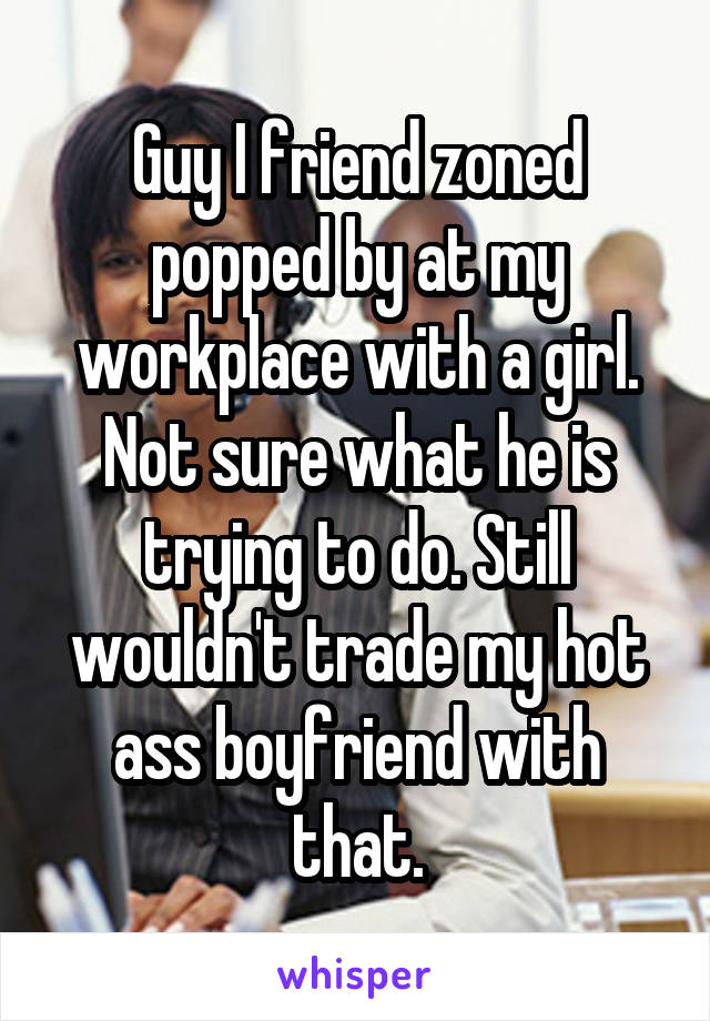Guy I friend zoned popped by at my workplace with a girl. Not sure what he is trying to do. Still wouldn't trade my hot ass boyfriend with that.
