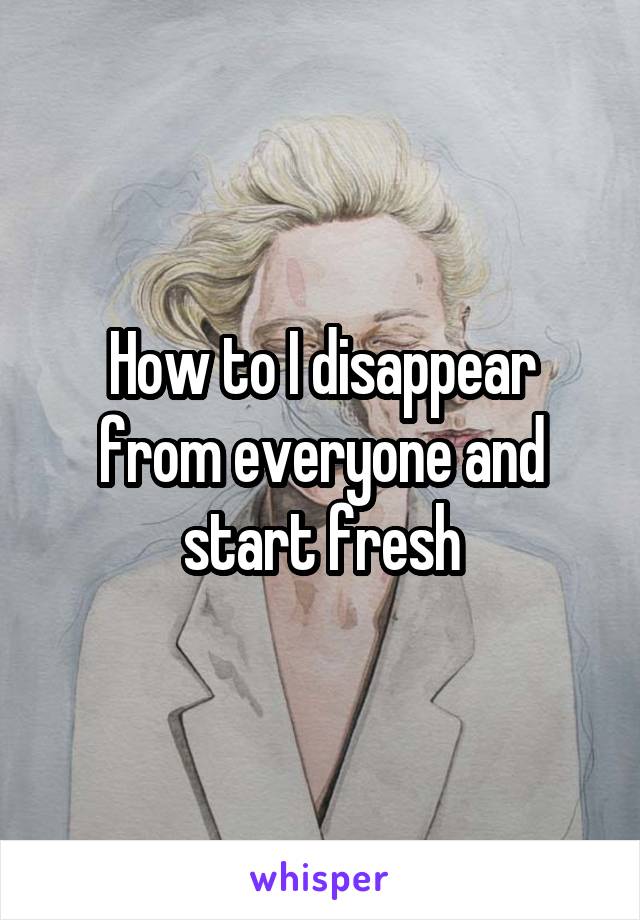 How to I disappear from everyone and start fresh