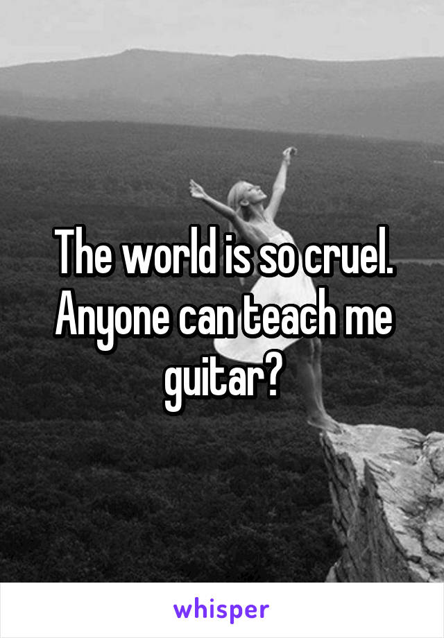 The world is so cruel. Anyone can teach me guitar?