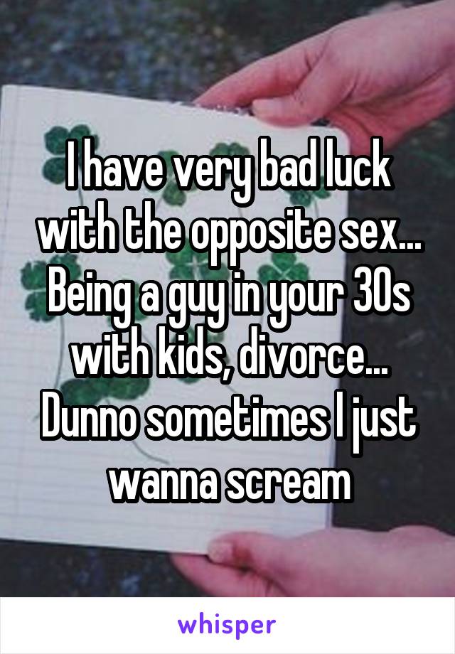 I have very bad luck with the opposite sex... Being a guy in your 30s with kids, divorce... Dunno sometimes I just wanna scream