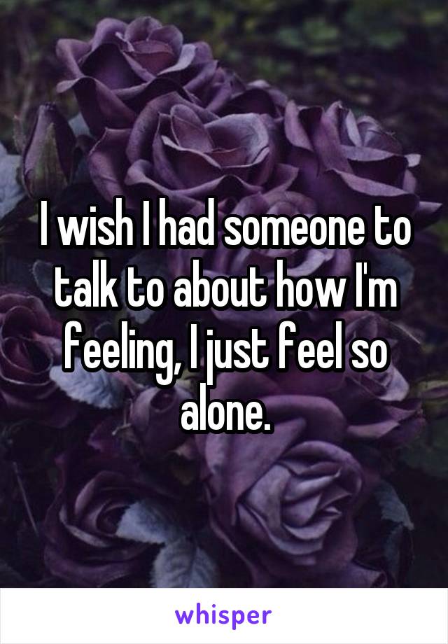 I wish I had someone to talk to about how I'm feeling, I just feel so alone.