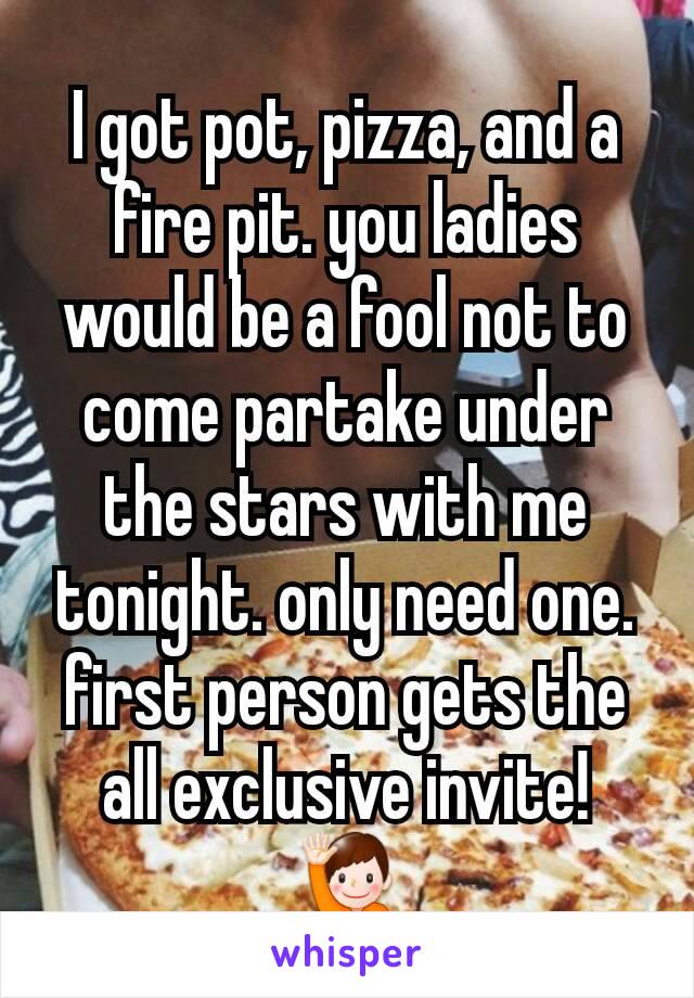 I got pot, pizza, and a fire pit. you ladies would be a fool not to come partake under the stars with me tonight. only need one. first person gets the all exclusive invite! 🙋