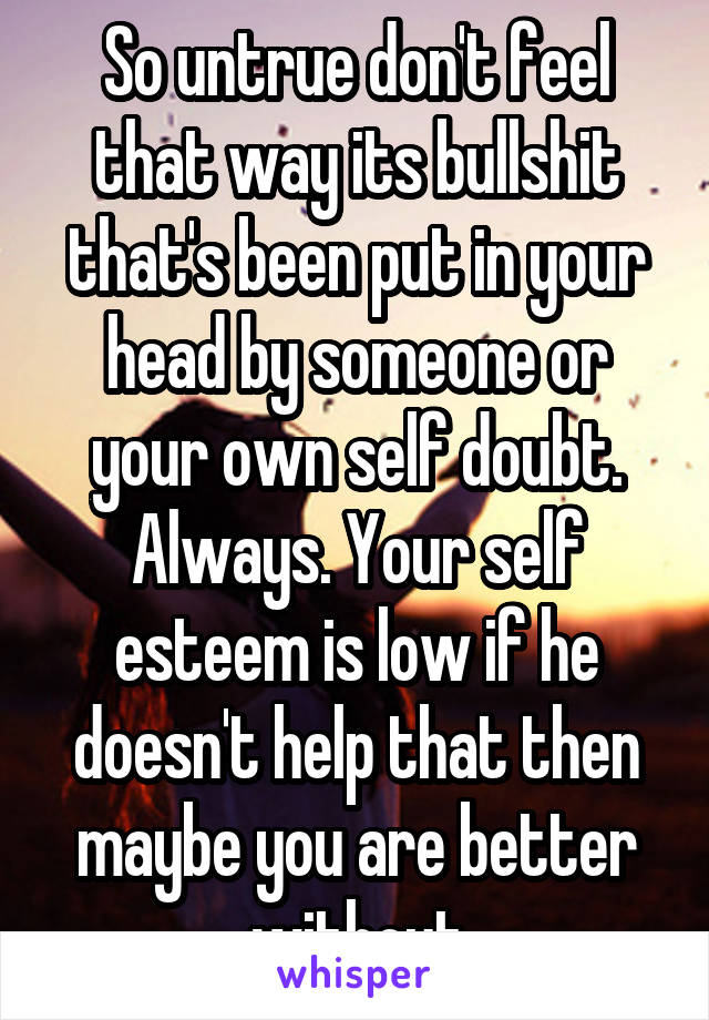 So untrue don't feel that way its bullshit that's been put in your head by someone or your own self doubt. Always. Your self esteem is low if he doesn't help that then maybe you are better without
