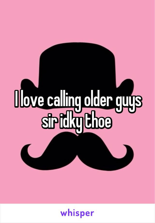 I love calling older guys sir idky thoe 