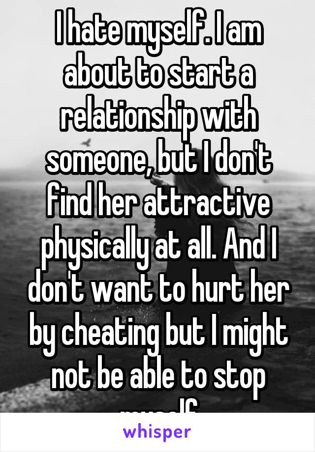I hate myself. I am about to start a relationship with someone, but I don't find her attractive physically at all. And I don't want to hurt her by cheating but I might not be able to stop myself