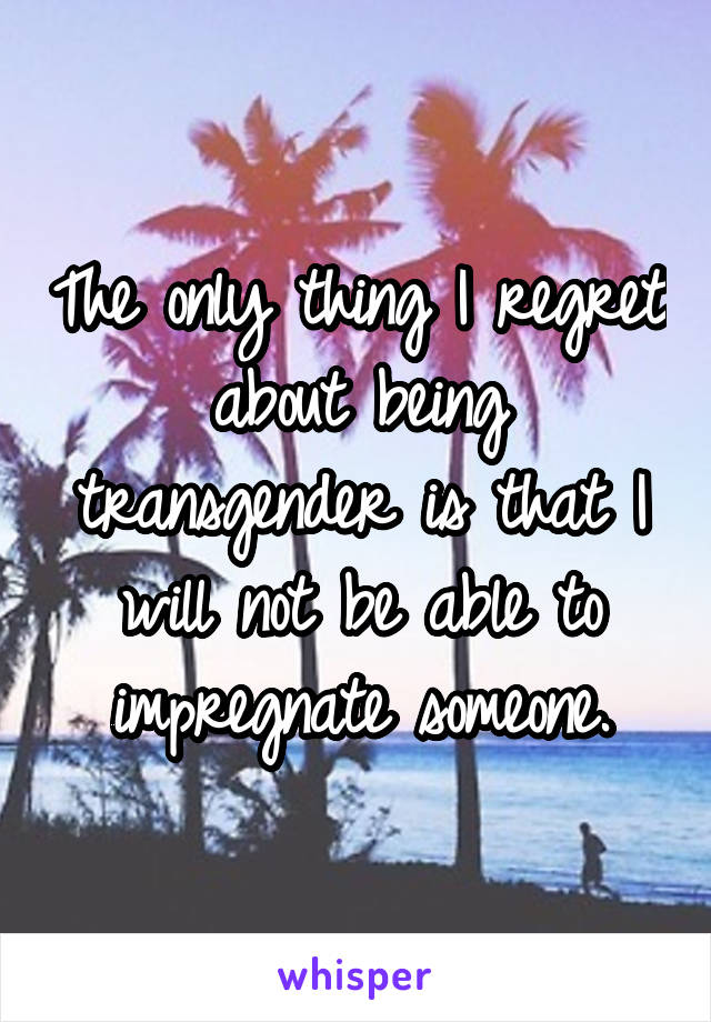 The only thing I regret about being transgender is that I will not be able to impregnate someone.