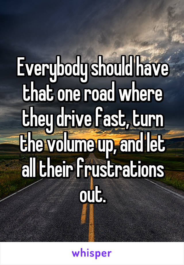 Everybody should have that one road where they drive fast, turn the volume up, and let all their frustrations out.