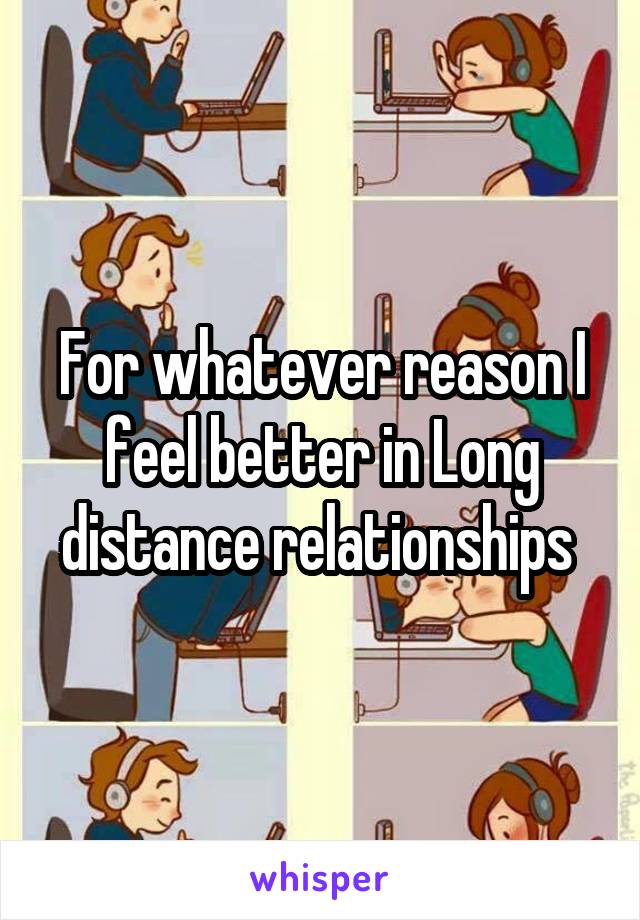 For whatever reason I feel better in Long distance relationships 