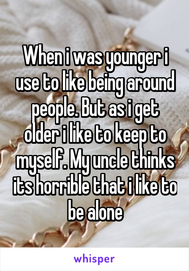 When i was younger i use to like being around people. But as i get older i like to keep to myself. My uncle thinks its horrible that i like to be alone