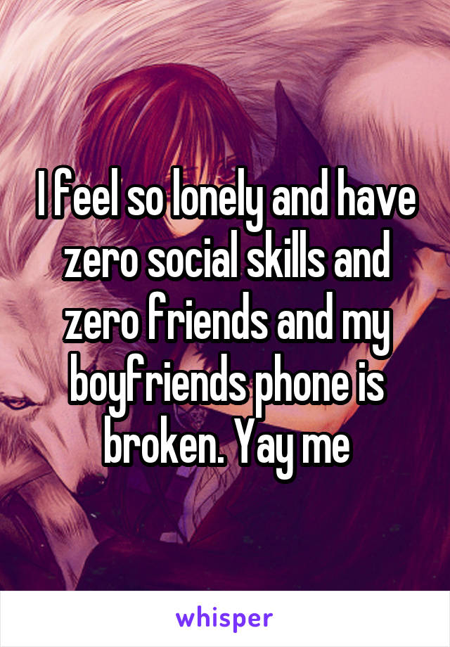 I feel so lonely and have zero social skills and zero friends and my boyfriends phone is broken. Yay me