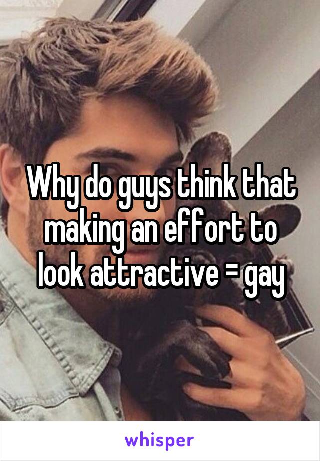Why do guys think that making an effort to look attractive = gay