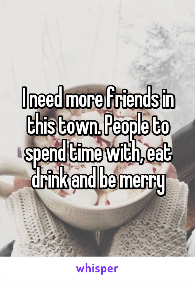 I need more friends in this town. People to spend time with, eat drink and be merry