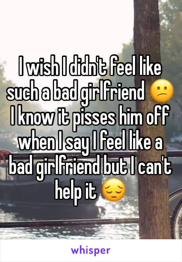 I wish I didn't feel like such a bad girlfriend 😕 I know it pisses him off when I say I feel like a bad girlfriend but I can't help it 😔