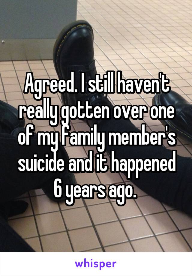 Agreed. I still haven't really gotten over one of my family member's suicide and it happened 6 years ago. 