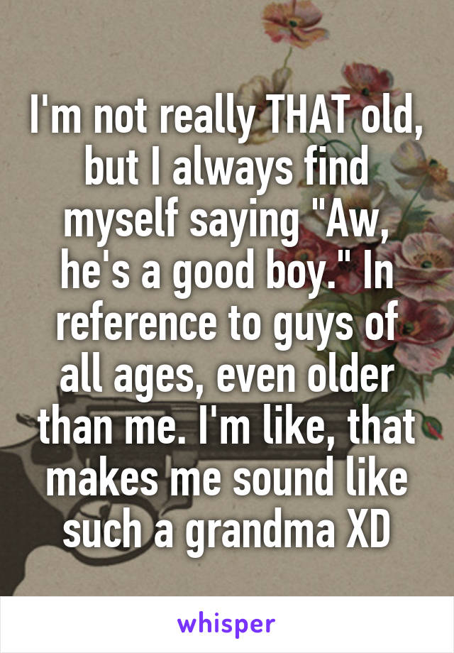 I'm not really THAT old, but I always find myself saying "Aw, he's a good boy." In reference to guys of all ages, even older than me. I'm like, that makes me sound like such a grandma XD