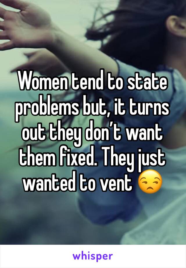 Women tend to state problems but, it turns out they don’t want them fixed. They just wanted to vent 😒