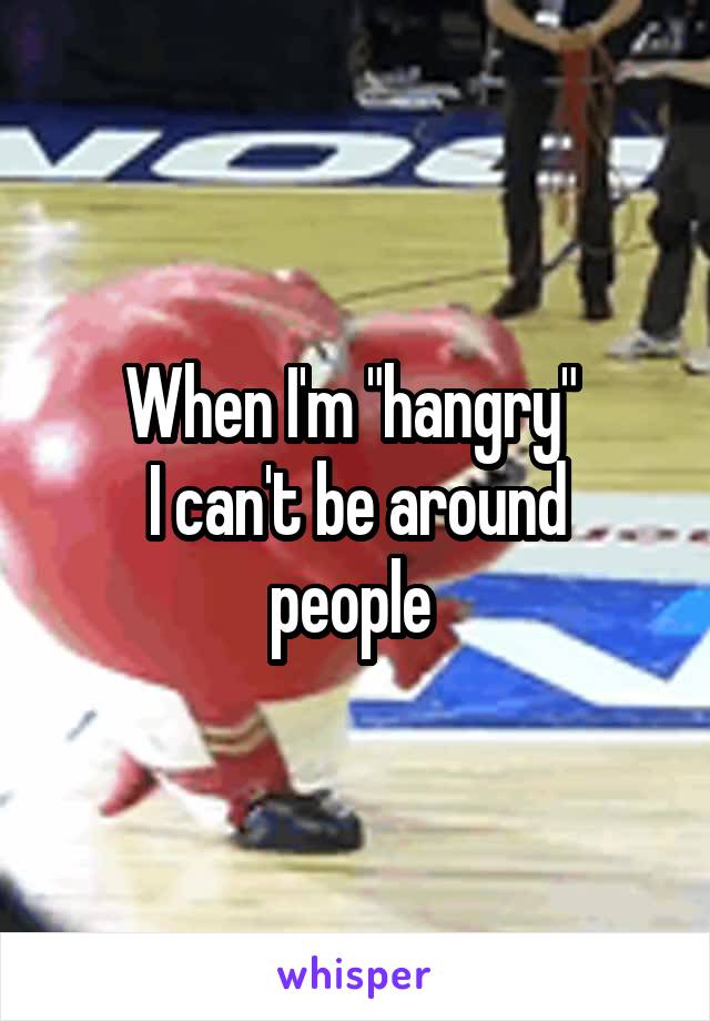 When I'm "hangry" 
I can't be around people 