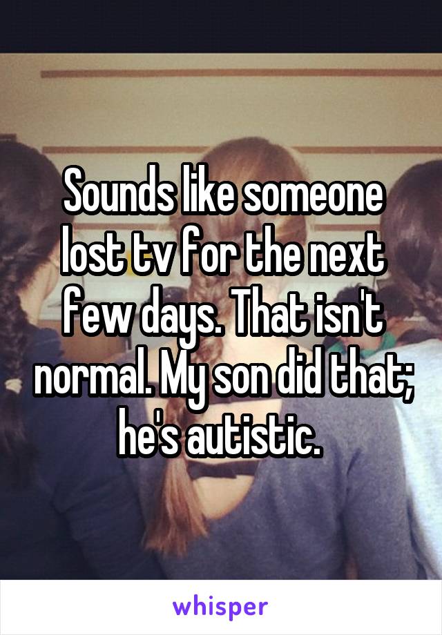 Sounds like someone lost tv for the next few days. That isn't normal. My son did that; he's autistic. 