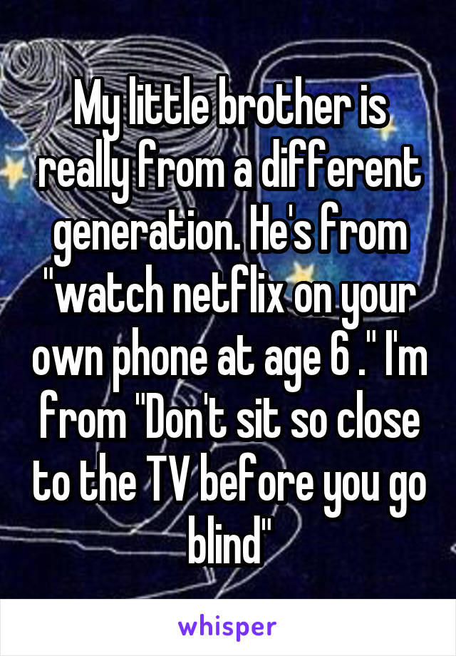 My little brother is really from a different generation. He's from "watch netflix on your own phone at age 6 ." I'm from "Don't sit so close to the TV before you go blind"