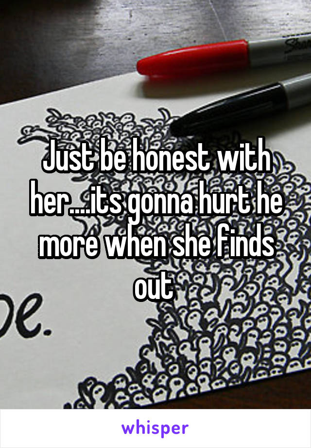 Just be honest with her....its gonna hurt he more when she finds out 