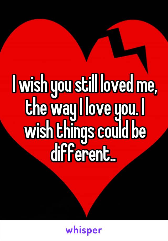 I wish you still loved me, the way I love you. I wish things could be different.. 