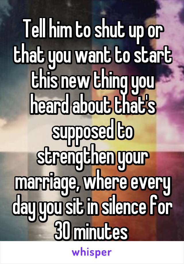Tell him to shut up or that you want to start this new thing you heard about that's supposed to strengthen your marriage, where every day you sit in silence for 30 minutes 